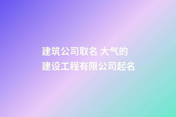 建筑公司取名 大气的建设工程有限公司起名